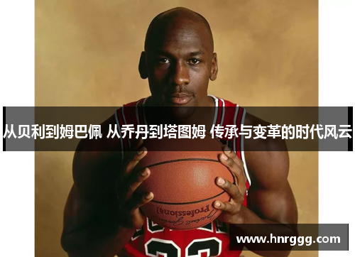 从贝利到姆巴佩 从乔丹到塔图姆 传承与变革的时代风云