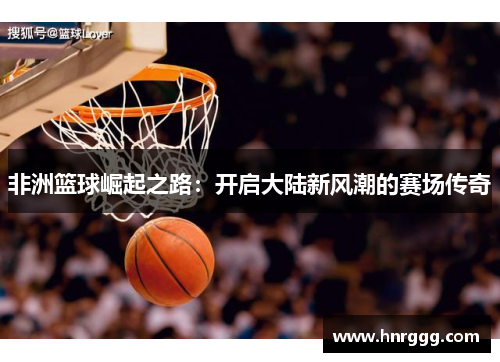 非洲篮球崛起之路：开启大陆新风潮的赛场传奇